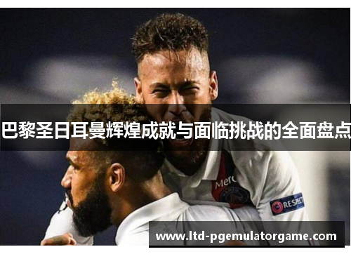 巴黎圣日耳曼辉煌成就与面临挑战的全面盘点