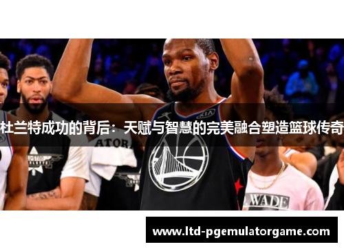 杜兰特成功的背后：天赋与智慧的完美融合塑造篮球传奇