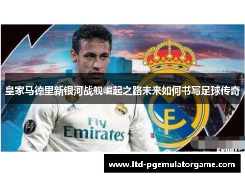 皇家马德里新银河战舰崛起之路未来如何书写足球传奇