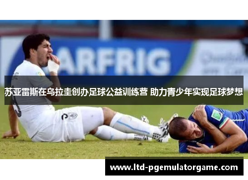 苏亚雷斯在乌拉圭创办足球公益训练营 助力青少年实现足球梦想