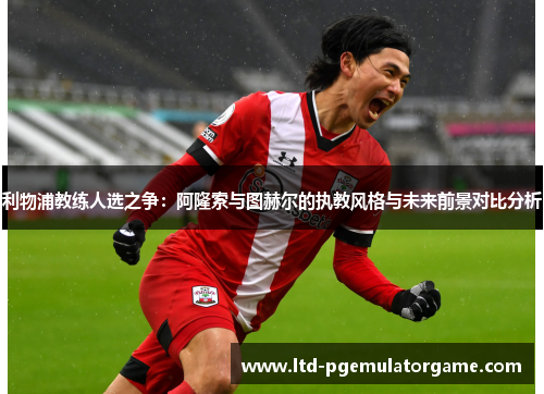 利物浦教练人选之争：阿隆索与图赫尔的执教风格与未来前景对比分析