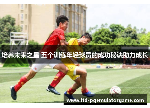 培养未来之星 五个训练年轻球员的成功秘诀助力成长