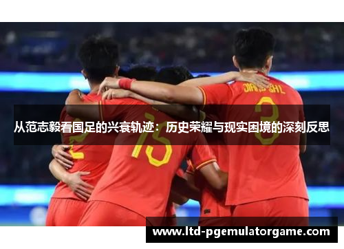 从范志毅看国足的兴衰轨迹：历史荣耀与现实困境的深刻反思