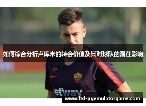如何综合分析卢库米的转会价值及其对球队的潜在影响