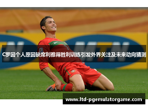 C罗因个人原因缺席利雅得胜利训练引发外界关注及未来动向猜测