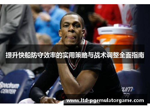 提升快船防守效率的实用策略与战术调整全面指南