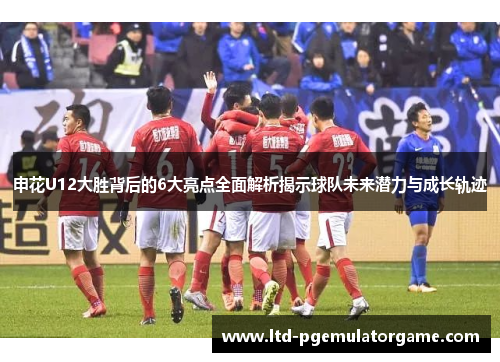 申花U12大胜背后的6大亮点全面解析揭示球队未来潜力与成长轨迹