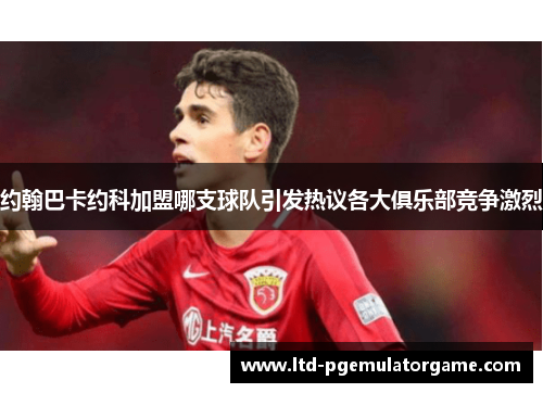 约翰巴卡约科加盟哪支球队引发热议各大俱乐部竞争激烈