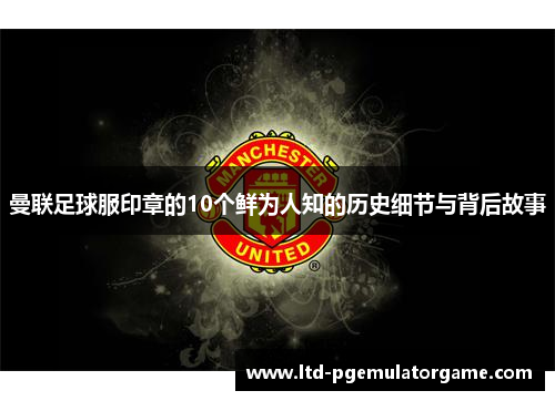 曼联足球服印章的10个鲜为人知的历史细节与背后故事