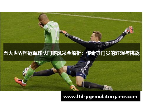 五大世界杯冠军球队门将风采全解析：传奇守门员的辉煌与挑战