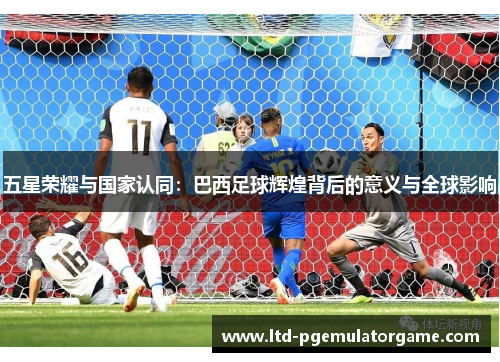五星荣耀与国家认同：巴西足球辉煌背后的意义与全球影响
