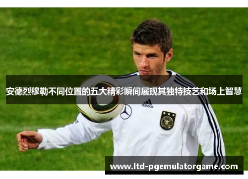 安德烈穆勒不同位置的五大精彩瞬间展现其独特技艺和场上智慧