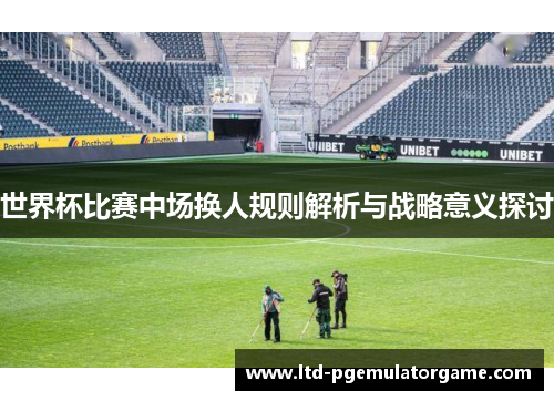 世界杯比赛中场换人规则解析与战略意义探讨