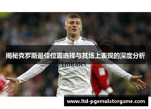 揭秘克罗斯最佳位置选择与其场上表现的深度分析