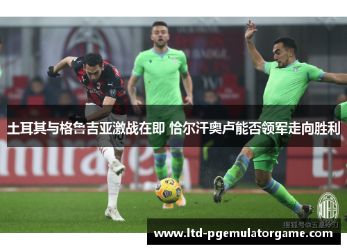 土耳其与格鲁吉亚激战在即 恰尔汗奥卢能否领军走向胜利