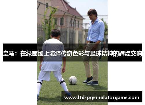 皇马：在绿茵场上演绎传奇色彩与足球精神的辉煌交响
