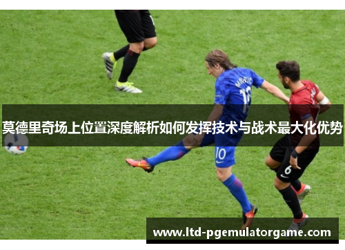 莫德里奇场上位置深度解析如何发挥技术与战术最大化优势 莫德里奇场上位置深度解析如何发挥技术与战术最大化优势