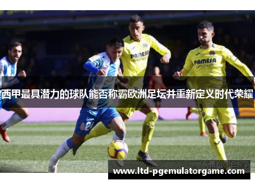 西甲最具潜力的球队能否称霸欧洲足坛并重新定义时代荣耀