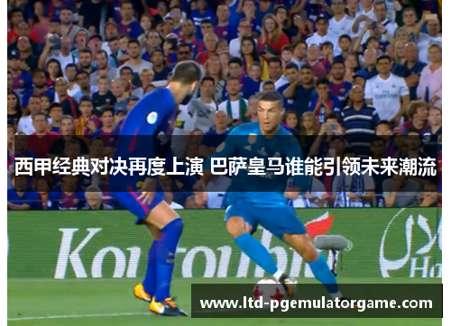 西甲经典对决再度上演 巴萨皇马谁能引领未来潮流 西甲经典对决再度上演 巴萨皇马谁能引领未来潮流