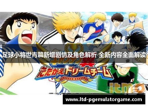 足球小将世青篇新增剧情及角色解析 全新内容全面解读 足球小将世青篇新增剧情及角色解析 全新内容全面解读