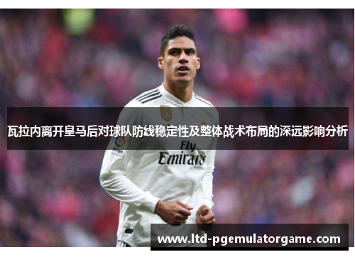瓦拉内离开皇马后对球队防线稳定性及整体战术布局的深远影响分析