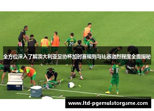 全方位深入了解澳大利亚足协杯加时赛规则与比赛激烈程度全面揭秘