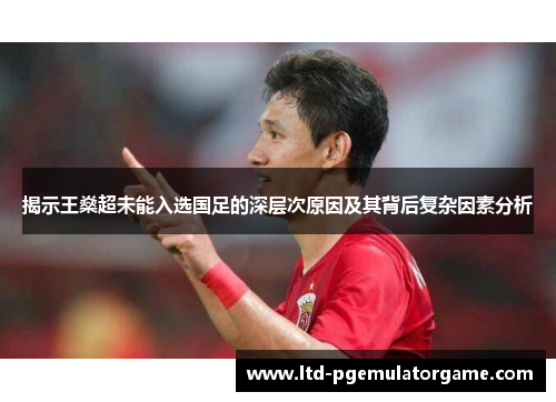 揭示王燊超未能入选国足的深层次原因及其背后复杂因素分析