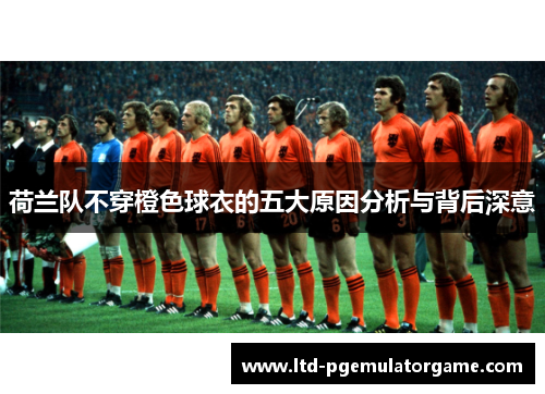 荷兰队不穿橙色球衣的五大原因分析与背后深意