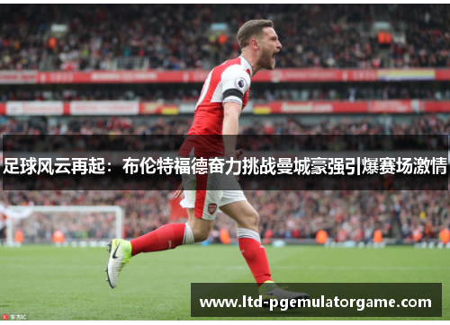足球风云再起：布伦特福德奋力挑战曼城豪强引爆赛场激情