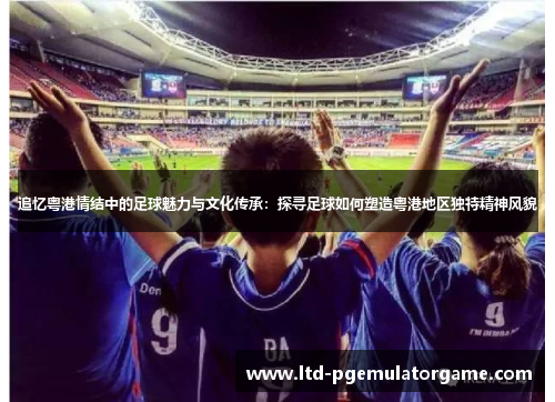 追忆粤港情结中的足球魅力与文化传承：探寻足球如何塑造粤港地区独特精神风貌