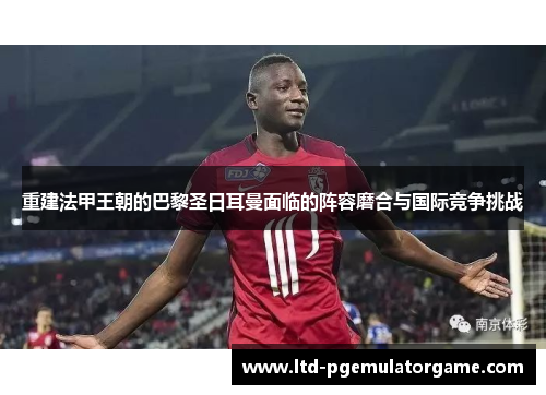 重建法甲王朝的巴黎圣日耳曼面临的阵容磨合与国际竞争挑战