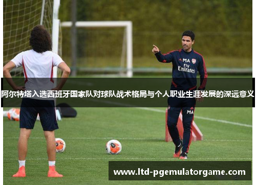 阿尔特塔入选西班牙国家队对球队战术格局与个人职业生涯发展的深远意义 阿尔特塔入选西班牙国家队对球队战术格局与个人职业生涯发展的深远意义