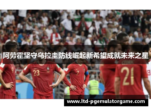阿劳霍坚守乌拉圭防线崛起新希望成就未来之星 阿劳霍坚守乌拉圭防线崛起新希望成就未来之星