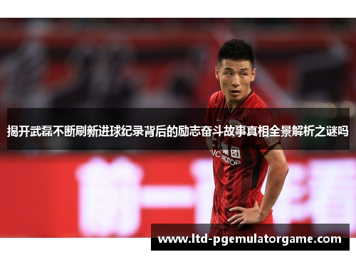 揭开武磊不断刷新进球纪录背后的励志奋斗故事真相全景解析之谜吗 揭开武磊不断刷新进球纪录背后的励志奋斗故事真相全景解析之谜吗