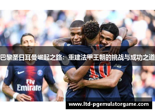 巴黎圣日耳曼崛起之路：重建法甲王朝的挑战与成功之道