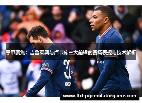 意甲聚焦：吉鲁莱奥与卢卡库三大前锋的赛场表现与技术解析