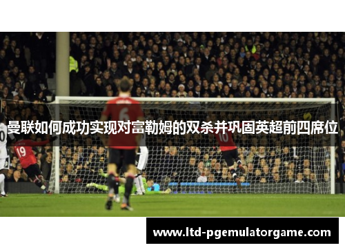 曼联如何成功实现对富勒姆的双杀并巩固英超前四席位