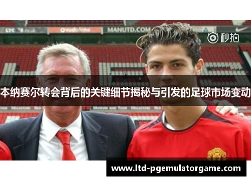 本纳赛尔转会背后的关键细节揭秘与引发的足球市场变动