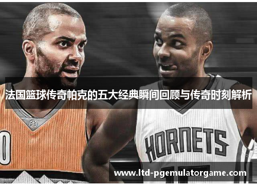 法国篮球传奇帕克的五大经典瞬间回顾与传奇时刻解析
