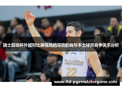 瑞士超级杯外援对比赛格局的深远影响与本土球员竞争关系分析