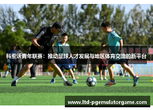 科索沃青年联赛:推动足球人才发展与地区体育交流的新平台 科索沃青年联赛:推动足球人才发展与地区体育交流的新平台
