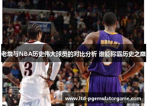 老詹与NBA历史伟大球员的对比分析 谁能称霸历史之巅
