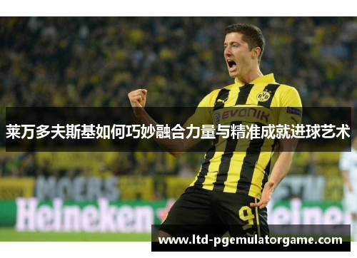 莱万多夫斯基如何巧妙融合力量与精准成就进球艺术