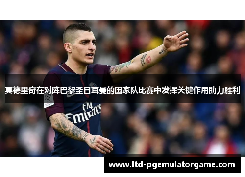 莫德里奇在对阵巴黎圣日耳曼的国家队比赛中发挥关键作用助力胜利