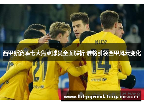 西甲新赛季七大焦点球员全面解析 谁将引领西甲风云变化