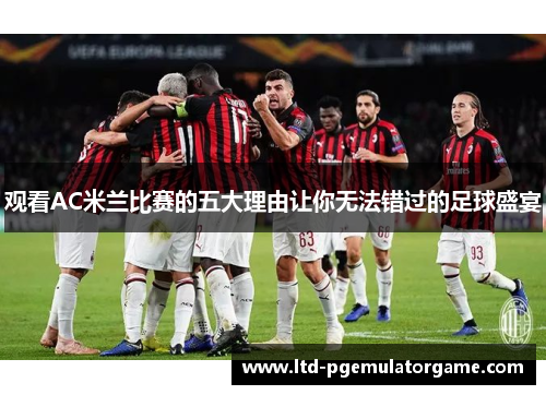 观看AC米兰比赛的五大理由让你无法错过的足球盛宴