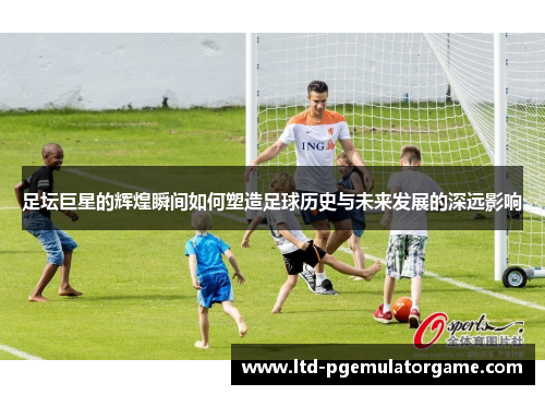 足坛巨星的辉煌瞬间如何塑造足球历史与未来发展的深远影响