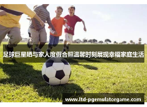 足球巨星晒与家人度假合照温馨时刻展现幸福家庭生活