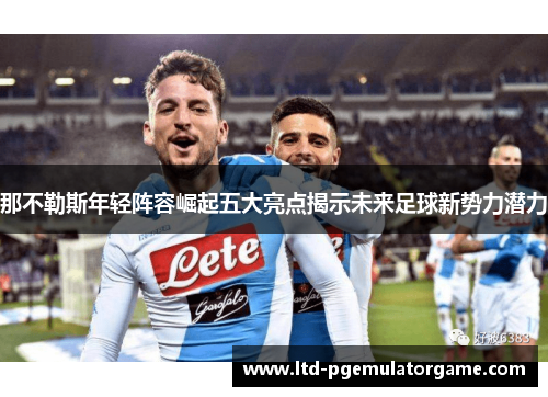 那不勒斯年轻阵容崛起五大亮点揭示未来足球新势力潜力