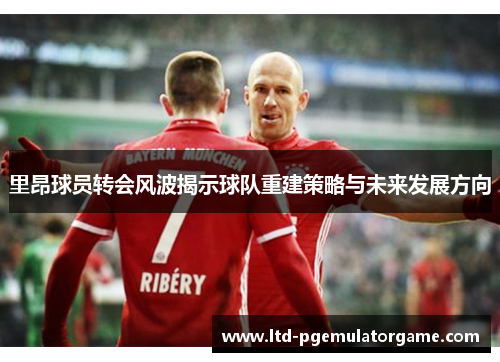 里昂球员转会风波揭示球队重建策略与未来发展方向